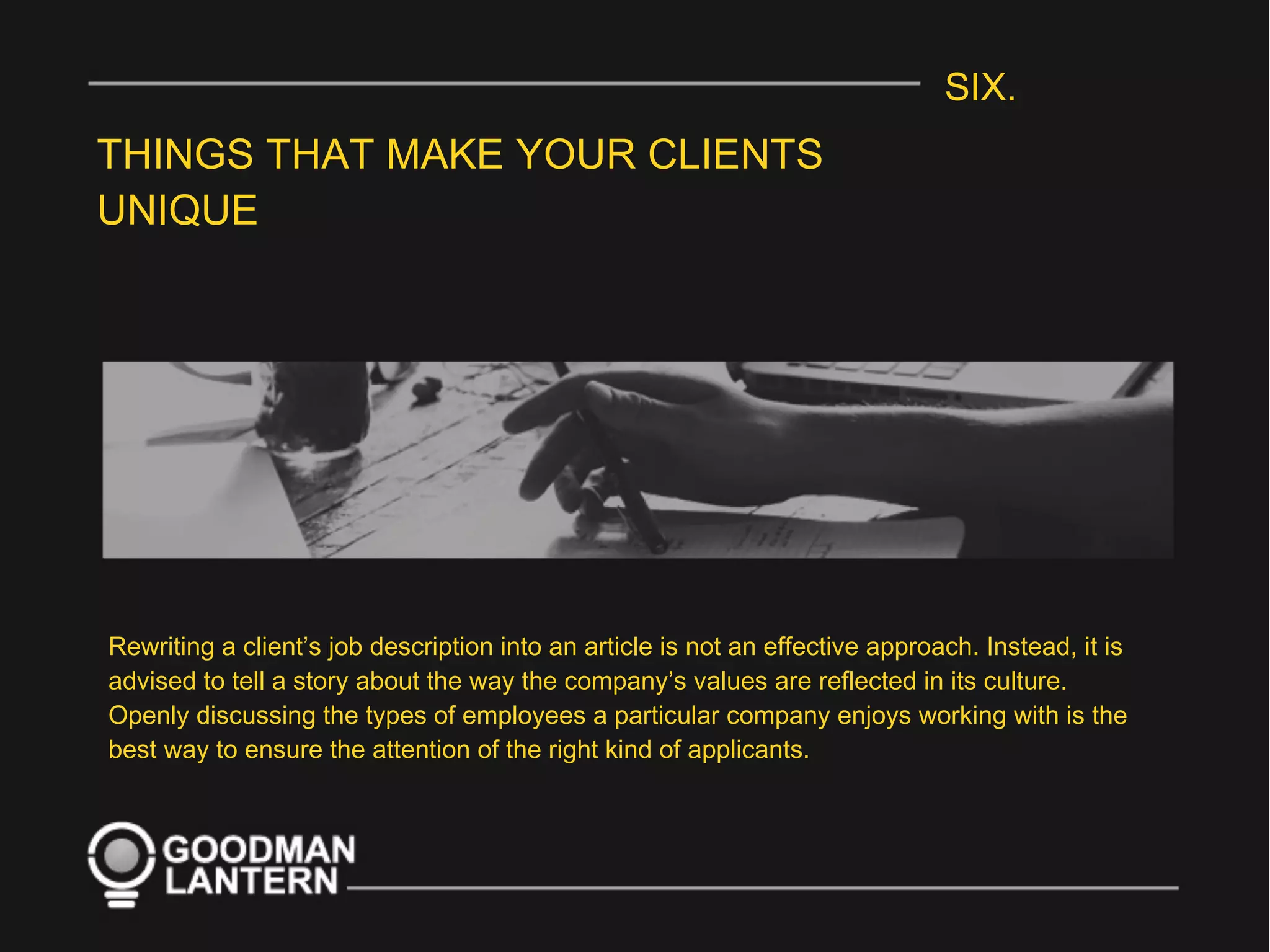 SIX.
THINGS THAT MAKE YOUR CLIENTS
UNIQUE
Rewriting a client’s job description into an article is not an effective approach. Instead, it is
advised to tell a story about the way the company’s values are reflected in its culture.
Openly discussing the types of employees a particular company enjoys working with is the
best way to ensure the attention of the right kind of applicants.
 