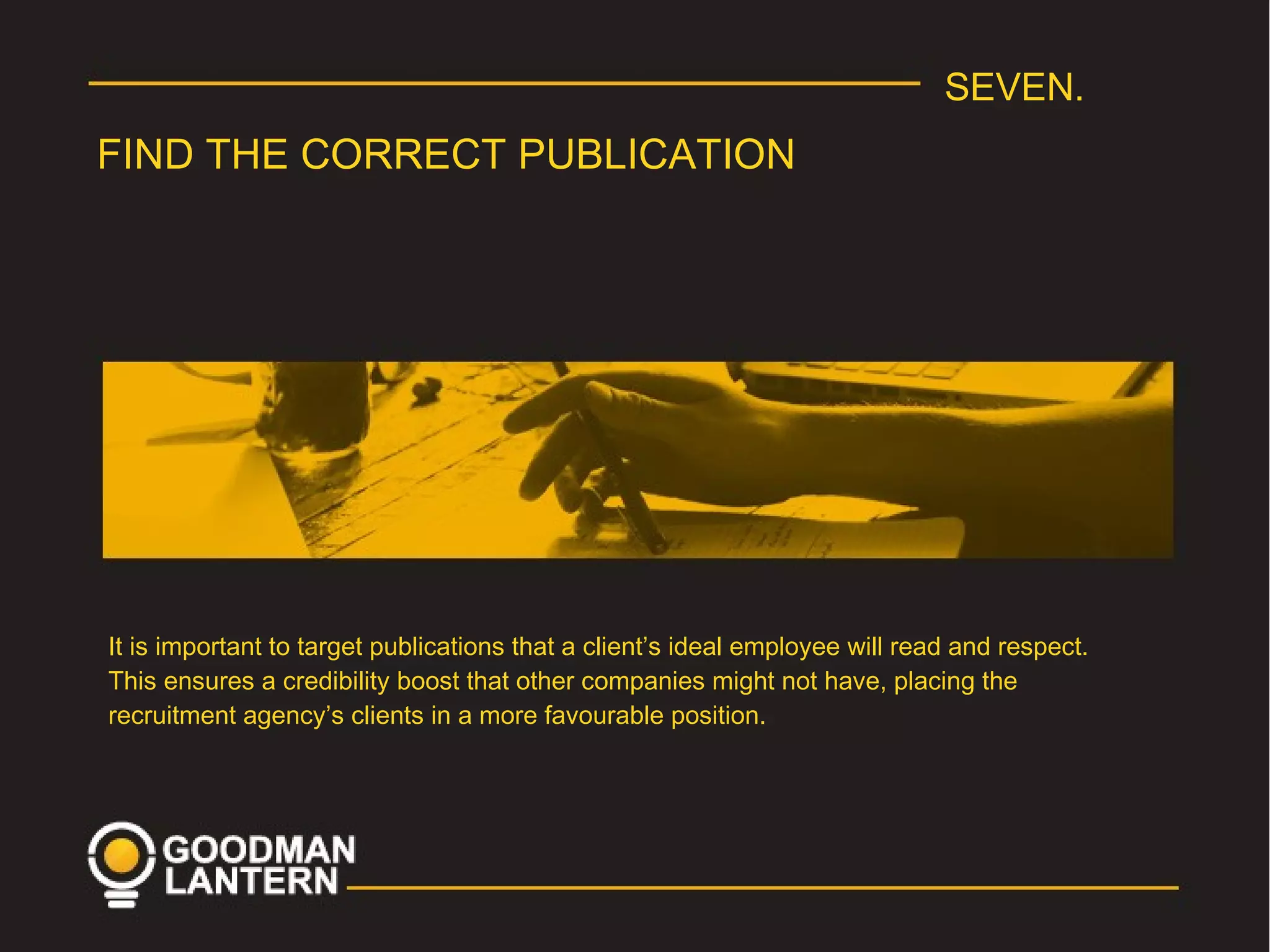 SEVEN.
FIND THE CORRECT PUBLICATION
It is important to target publications that a client’s ideal employee will read and respect.
This ensures a credibility boost that other companies might not have, placing the
recruitment agency’s clients in a more favourable position.
 