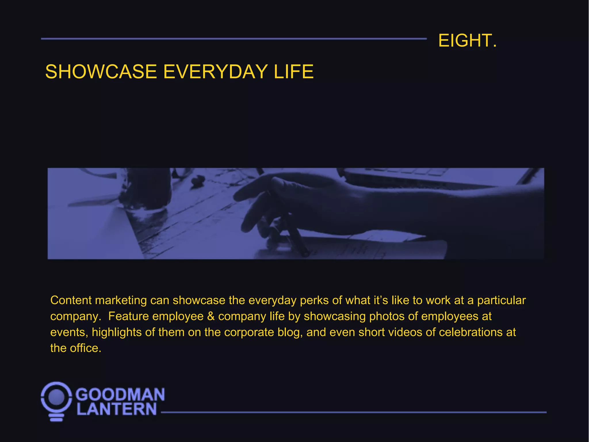 EIGHT.
SHOWCASE EVERYDAY LIFE
Content marketing can showcase the everyday perks of what it’s like to work at a particular
company. Feature employee & company life by showcasing photos of employees at
events, highlights of them on the corporate blog, and even short videos of celebrations at
the office.
 