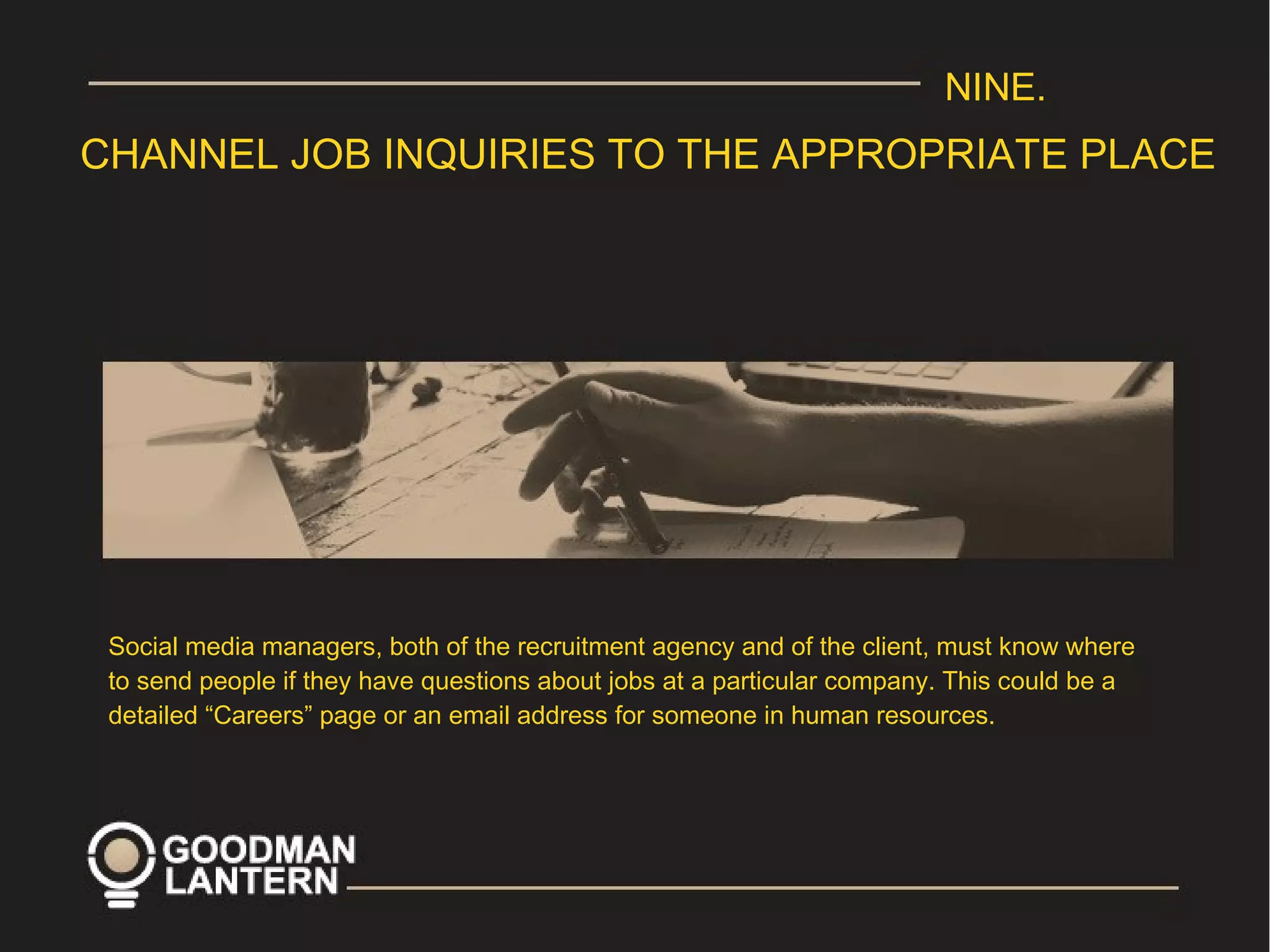 NINE.
CHANNEL JOB INQUIRIES TO THE APPROPRIATE PLACE
Social media managers, both of the recruitment agency and of the client, must know where
to send people if they have questions about jobs at a particular company. This could be a
detailed “Careers” page or an email address for someone in human resources.
 