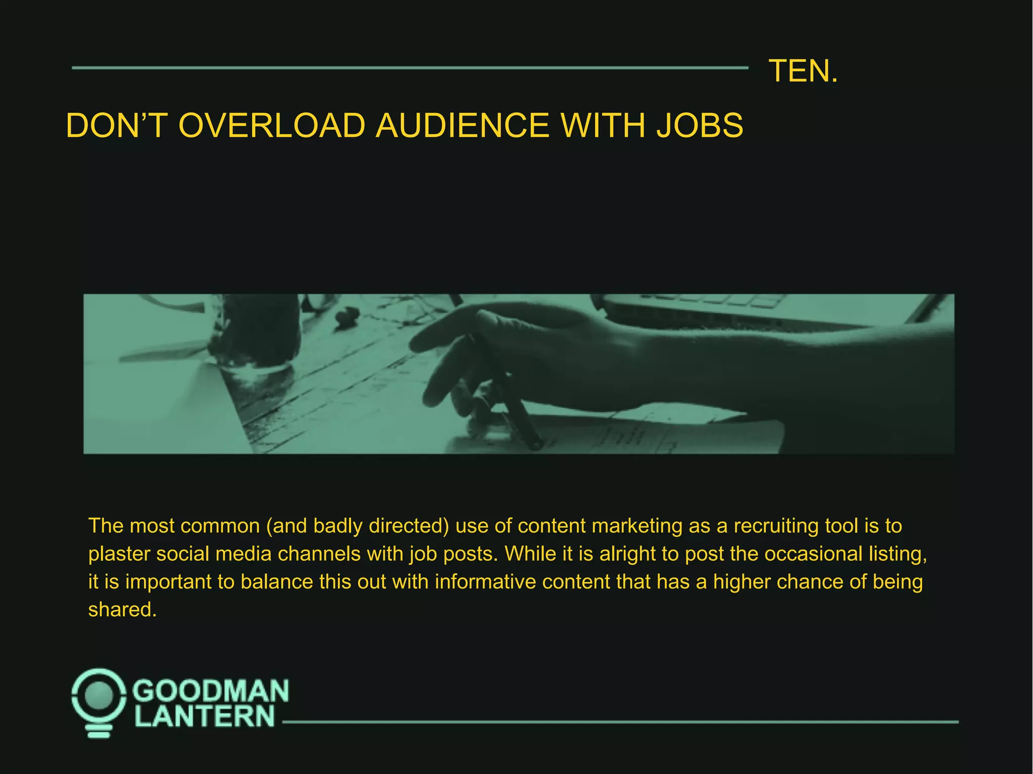 TEN.
DON’T OVERLOAD AUDIENCE WITH JOBS
The most common (and badly directed) use of content marketing as a recruiting tool is to
plaster social media channels with job posts. While it is alright to post the occasional listing,
it is important to balance this out with informative content that has a higher chance of being
shared.
 