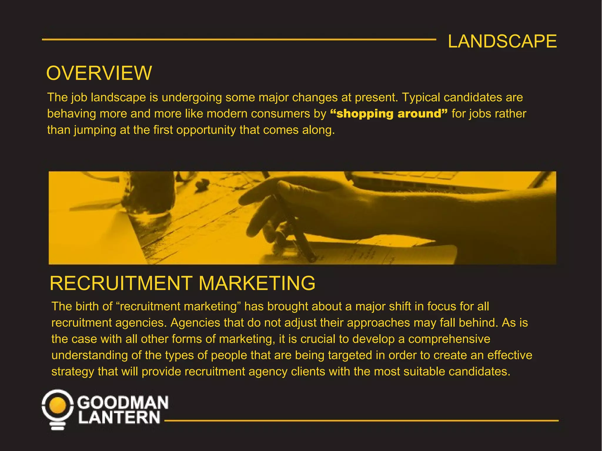 LANDSCAPE
OVERVIEW
The job landscape is undergoing some major changes at present. Typical candidates are
behaving more and more like modern consumers by “shopping around” for jobs rather
than jumping at the first opportunity that comes along.
RECRUITMENT MARKETING
The birth of “recruitment marketing” has brought about a major shift in focus for all
recruitment agencies. Agencies that do not adjust their approaches may fall behind. As is
the case with all other forms of marketing, it is crucial to develop a comprehensive
understanding of the types of people that are being targeted in order to create an effective
strategy that will provide recruitment agency clients with the most suitable candidates.
 