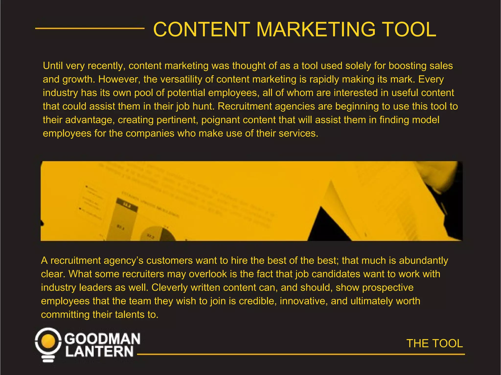 CONTENT MARKETING TOOL
Until very recently, content marketing was thought of as a tool used solely for boosting sales
and growth. However, the versatility of content marketing is rapidly making its mark. Every
industry has its own pool of potential employees, all of whom are interested in useful content
that could assist them in their job hunt. Recruitment agencies are beginning to use this tool to
their advantage, creating pertinent, poignant content that will assist them in finding model
employees for the companies who make use of their services.
A recruitment agency’s customers want to hire the best of the best; that much is abundantly
clear. What some recruiters may overlook is the fact that job candidates want to work with
industry leaders as well. Cleverly written content can, and should, show prospective
employees that the team they wish to join is credible, innovative, and ultimately worth
committing their talents to.
THE TOOL
 