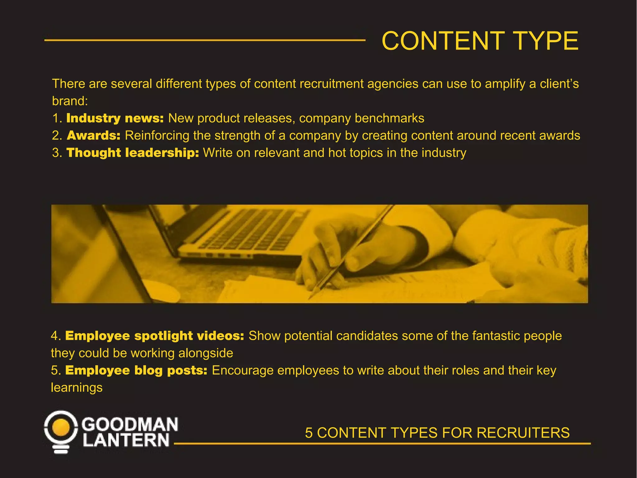 5 CONTENT TYPES FOR RECRUITERS
CONTENT TYPE
There are several different types of content recruitment agencies can use to amplify a client’s
brand:
1. Industry news: New product releases, company benchmarks
2. Awards: Reinforcing the strength of a company by creating content around recent awards
3. Thought leadership: Write on relevant and hot topics in the industry
4. Employee spotlight videos: Show potential candidates some of the fantastic people
they could be working alongside
5. Employee blog posts: Encourage employees to write about their roles and their key
learnings
 