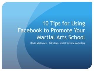 10 Tips for Using
Facebook to Promote Your
Martial Arts School
David Walmsley – Principal, Social Victory Marketing
 