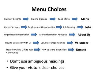 Menu Choices
Culinary Delights          Cuisine Options          Food Menu             Menu

Career Services       Employment Opportunities           Job Openings       Jobs

Organization Information          More Information About Us             About Us

How to Volunteer With Us            Volunteer Opportunities        Volunteer
  How to Make a Gift to Your         How to Make a Donation         Donate
  Community


  • Don’t use ambiguous headings
  • Give your visitors clear choices
 