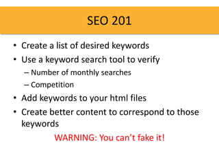 SEO 201
• Create a list of desired keywords
• Use a keyword search tool to verify
  – Number of monthly searches
  – Competition
• Add keywords to your html files
• Create better content to correspond to those
  keywords
          WARNING: You can’t fake it!
 