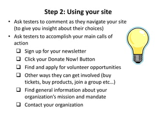 Step 2: Using your site
• Ask testers to comment as they navigate your site
  (to give you insight about their choices)
• Ask testers to accomplish your main calls of
  action
    Sign up for your newsletter
    Click your Donate Now! Button
    Find and apply for volunteer opportunities
    Other ways they can get involved (buy
       tickets, buy products, join a group etc…)
    Find general information about your
       organization’s mission and mandate
    Contact your organization
 