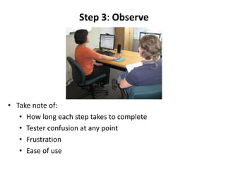 Step 3: Observe




• Take note of:
   • How long each step takes to complete
   • Tester confusion at any point
   • Frustration
   • Ease of use
 
