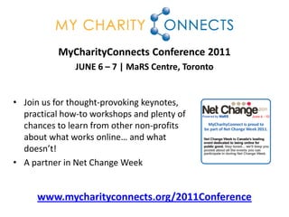 MyCharityConnects Conference 2011
               JUNE 6 – 7 | MaRS Centre, Toronto


• Join us for thought-provoking keynotes,
  practical how-to workshops and plenty of
  chances to learn from other non-profits
  about what works online… and what
  doesn’t!
• A partner in Net Change Week


     www.mycharityconnects.org/2011Conference
 