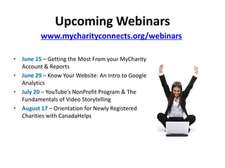 Upcoming Webinars
          www.mycharityconnects.org/webinars

• June 15 – Getting the Most From your MyCharity
  Account & Reports
• June 29 – Know Your Website: An Intro to Google
  Analytics
• July 20 – YouTube’s NonProfit Program & The
  Fundamentals of Video Storytelling
• August 17 – Orientation for Newly Registered
  Charities with CanadaHelps
 