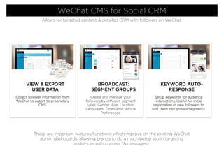 Collect follower information from
WeChat to export to proprietary
CMS.
VIEW & EXPORT
USER DATA
KEYWORD AUTO-
RESPONSE
Setup keywords for audience
interactions. Useful for initial
registration of new followers to
sort them into groups/segments.
BROADCAST:
SEGMENT GROUPS
Create and manage your
followers by different segment
types; Gender, Age, Location,
Languages, Timestamp, Article
Preferences.
WeChat CMS for Social CRM
Allows for targeted content & detailed CRM with followers on WeChat.
These are important features/functions which improve on the existing WeChat
admin dashboards, allowing brands to do a much better job in targeting
audiences with content (& messages).
 