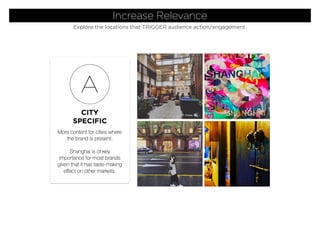 CITY
SPECIFIC
A
More content for cities where
the brand is present.
Shanghai is of key
importance for most brands
given that it has taste-making
effect on other markets.
Increase Relevance
Explore the locations that TRIGGER audience action/engagement.
 
