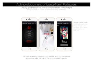Acknowledgment of Long-Term Followers
Like any good relationship, people want/need to be acknowledged.
Bring loyalists in closer by demonstrating gratitude.
For companies with subscription & service accounts, the service
account can play the role of being for ‘insiders/loyalists.”
“Insider Communities”
For only those in-the-
know, people who
are already following
Louis Vuitton on
WeChat.
 