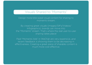 Design more bite-sized visual content for sharing to
moments stream.
By creating great visuals (images/GIFs/Videos/
Infographics), brands can move into
the “Moments” stream. That’s where the real user-to-user
sharing takes place!
Paid “Moments Ads” in WeChat are very expensive...and
recent feedback is showing them to be decreasing in
effectiveness. Creating a great piece of sharable content is
much more cost effective.
Visuals Shared to “Moments”
 