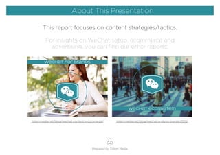 This report focuses on content strategies/tactics.
For insights on WeChat setup, ecommerce and
advertising...you can ﬁnd our other reports:
About This Presentation
Prepared by Totem Media
About This Presentation
totemmedia.net/blog/wechat-content-x-commerce/ totemmedia.net/blog/wechat-analysis-brands-2015/
 