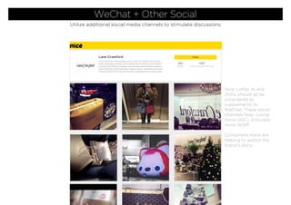 Nice, Lofter, In and
Zhihu should all be
considered as
supplements to
WeChat. These social
channels help (using
more UGC), stimulate
more WOM.
Consumers there are
helping to author the
brand’s story.
WeChat + Other Social
Utilize additional social media channels to stimulate discussions
 