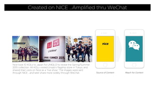 Nice took 10 KOLs to Japan for UNIQLO to reveal the Spring/Summer
2015 collection. All KOLs visited Uniqlo’s ﬂagship store in Tokyo, and
shared their visits on Nice as a “live show.” The images were sent
through NICE ...and later share more widely through WeChat. Source of Content Reach for Content
Created on NICE ...Amplified thru WeChat
 