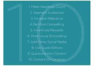 1. Make Headlines Count
2. Segment Audiences
3. Increase Relevance
4. Be More Compelling
5. Incentives/Rewards
6. More Visual Storytelling
7. Add Other Social Media
8. Use Guest Editors
9. Questions Into Content
10. Content On-Location
 