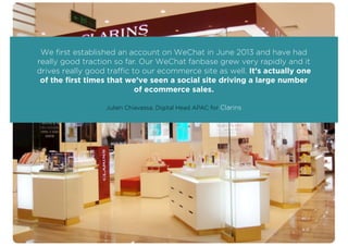 We ﬁrst established an account on WeChat in June 2013 and have had
really good traction so far. Our WeChat fanbase grew very rapidly and it
drives really good traffic to our ecommerce site as well. It’s actually one
of the ﬁrst times that we’ve seen a social site driving a large number
of ecommerce sales.
Julien Chiavassa, Digital Head APAC for Clarins
 