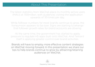 The latest statistics from WeChat place its monthly active users
(MAU) at 700million, with audiences visiting the application
upwards of 30 times per day.
While follower numbers for most brands continue to grow, the
honeymoon appears to be over. Signs are starting to emerge
that follower growth rates for brand accounts are slowing.
At the same time, the government has started to apply
pressure to regulate H5 apps built onto WeChat. And Tencent
itself is applying greater control over brand activities.
Brands will have to employ more effective content strategies
on WeChat moving forward. In this presentation we share our
tips to help brands continue to grow by attracting/retaining
audiences on WeChat.
Prepared by Totem Media
About This Presentation
 
