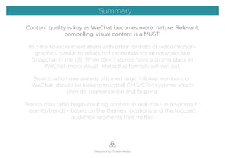 Content quality is key as WeChat becomes more mature. Relevant,
compelling, visual content is a MUST!
Its time to experiment more with other formats of video/motion-
graphics, similar to whats hot on mobile social networks like
Snapchat in the US. While (text) stories have a strong place in
WeChat, more visual, interactive formats will win out.
Brands who have already attained large follower numbers on
WeChat, should be looking to install CMS/CRM systems which
provide segmentation and tagging.
Brands must also begin creating content in realtime - in response to
events/trends - based on the themes, locations and the focused
audience segments that matter.
Prepared by Totem Media
Summary
 