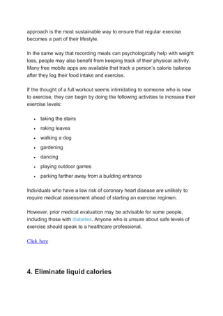 approach is the most sustainable way to ensure that regular exercise
becomes a part of their lifestyle.
In the same way that recording meals can psychologically help with weight
loss, people may also benefit from keeping track of their physical activity.
Many free mobile apps are available that track a person’s calorie balance
after they log their food intake and exercise.
If the thought of a full workout seems intimidating to someone who is new
to exercise, they can begin by doing the following activities to increase their
exercise levels:
 taking the stairs
 raking leaves
 walking a dog
 gardening
 dancing
 playing outdoor games
 parking farther away from a building entrance
Individuals who have a low risk of coronary heart disease are unlikely to
require medical assessment ahead of starting an exercise regimen.
However, prior medical evaluation may be advisable for some people,
including those with diabetes. Anyone who is unsure about safe levels of
exercise should speak to a healthcare professional.
Click here
4. Eliminate liquid calories
 
