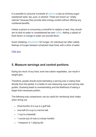 It is possible to consume hundreds of calories a day by drinking sugar-
sweetened soda, tea, juice, or alcohol. These are known as “empty
calories” because they provide extra energy content without offering any
nutritional benefits.
Unless a person is consuming a smoothie to replace a meal, they should
aim to stick to water or unsweetened tea and coffee. Adding a splash of
fresh lemon or orange to water can provide flavor.
Avoid mistaking dehydration for hunger. An individual can often satisfy
feelings of hunger between scheduled meal times with a drink of water.
Click here
5. Measure servings and control portions
Eating too much of any food, even low-calorie vegetables, can result in
weight gain.
Therefore, people should avoid estimating a serving size or eating food
directly from the packet. It is better to use measuring cups and serving size
guides. Guessing leads to overestimating and the likelihood of eating a
larger-than-necessary portion.
The following size comparisons can be useful for monitoring food intake
when dining out:
 three-fourths of a cup is a golf ball
 one-half of a cup is a tennis ball
 1 cup is a baseball
 1 ounce (oz) of nuts is a loose handful
 1 teaspoon is 1 playing die
 