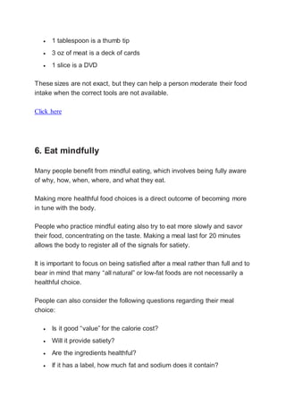  1 tablespoon is a thumb tip
 3 oz of meat is a deck of cards
 1 slice is a DVD
These sizes are not exact, but they can help a person moderate their food
intake when the correct tools are not available.
Click here
6. Eat mindfully
Many people benefit from mindful eating, which involves being fully aware
of why, how, when, where, and what they eat.
Making more healthful food choices is a direct outcome of becoming more
in tune with the body.
People who practice mindful eating also try to eat more slowly and savor
their food, concentrating on the taste. Making a meal last for 20 minutes
allows the body to register all of the signals for satiety.
It is important to focus on being satisfied after a meal rather than full and to
bear in mind that many “all natural” or low-fat foods are not necessarily a
healthful choice.
People can also consider the following questions regarding their meal
choice:
 Is it good “value” for the calorie cost?
 Will it provide satiety?
 Are the ingredients healthful?
 If it has a label, how much fat and sodium does it contain?
 