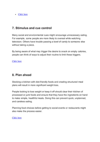  Click here
7. Stimulus and cue control
Many social and environmental cues might encourage unnecessary eating.
For example, some people are more likely to overeat while watching
television. Others have trouble passing a bowl of candy to someone else
without taking a piece.
By being aware of what may trigger the desire to snack on empty calories,
people can think of ways to adjust their routine to limit these triggers.
Click here
8. Plan ahead
Stocking a kitchen with diet-friendly foods and creating structured meal
plans will result in more significant weight loss.
People looking to lose weight or keep it off should clear their kitchen of
processed or junk foods and ensure that they have the ingredients on hand
to make simple, healthful meals. Doing this can prevent quick, unplanned,
and careless eating.
Planning food choices before getting to social events or restaurants might
also make the process easier.
Click here
 