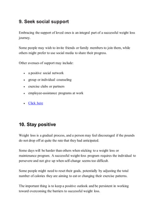 9. Seek social support
Embracing the support of loved ones is an integral part of a successful weight loss
journey.
Some people may wish to invite friends or family members to join them, while
others might prefer to use social media to share their progress.
Other avenues of support may include:
 a positive social network
 group or individual counseling
 exercise clubs or partners
 employee-assistance programs at work
 Click here
10. Stay positive
Weight loss is a gradual process, and a person may feel discouraged if the pounds
do not drop off at quite the rate that they had anticipated.
Some days will be harder than others when sticking to a weight loss or
maintenance program. A successful weight-loss program requires the individual to
persevere and not give up when self-change seems too difficult.
Some people might need to reset their goals, potentially by adjusting the total
number of calories they are aiming to eat or changing their exercise patterns.
The important thing is to keep a positive outlook and be persistent in working
toward overcoming the barriers to successful weight loss.
 