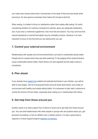 you make wise choices about food. Concentrate on the taste of food and eat slowly while
savoring it. It's also good to remember that it takes 20 minutes to feel full.
When eating, it is better to focus on satisfaction rather than satiety after eating. It's worth
considering whether it's nutritious compared to calories, gives you adequate satisfaction,
and, if you have a nutritional supplement, how much fat and sodium. You may not know that
natural ingredients or low-fat food labels may be unhealthy choices. However, it is more
important to focus on the fact that you are eating when you eat.
7. Control your external environment
Relationships with people and environmental factors can lead to undesirable eating habits.
People tend to overeat when they eat while watching TV. By judging which external factors
cause undesirable calorie intake, these factors are well adjusted and the daily routine is
considered.
8. Plan ahead
If you already have weight loss-related and well-planned foods in your kitchen, you will be
able to lose weight. Get rid of processed foods and junk foods (bad foods), and create an
environment with healthy and simple eating habits. It is necessary to plan well in advance to
control the amount of food intake, especially when eating out in relationships with others.
9. Get help from those around you
Another option is to seek support from a friend or loved one to get help from those around
you. You can build relationships with other people or groups who are positive about you, get
personal counselling, or find an athletic club or athletic partner. It is also a good idea to
organize a mutual support program between co-workers.
 