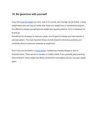 10. Be generous with yourself
If you don't lose the weight you want, even if it's normal, your courage can be broken. Losing
weight takes time and may be harder than those on a weight loss or maintenance program.
It is difficult to change yourself because weight loss requires patience, but it is important not
to give up.
Sometimes it's necessary to reset your goals, and it's good to change your total calories or
exercise pattern. The most important thing is to look forward to the future positively and
constantly strive to overcome obstacles to weight loss.
Even if you are successful in losing weight, maintaining a healthy lifestyle is also an
important factor. There can be no vacation in healthy habits. If you gradually start tolerating
external factors, these weight loss efforts will become meaningless and you may gain weight
again.
 