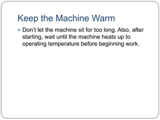 Keep the Machine Warm
 Don’t let the machine sit for too long. Also, after

starting, wait until the machine heats up to
operating temperature before beginning work.

 
