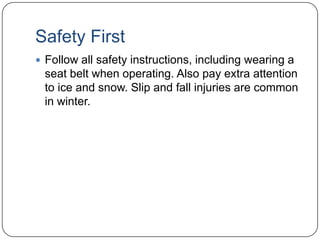 Safety First
 Follow all safety instructions, including wearing a

seat belt when operating. Also pay extra attention
to ice and snow. Slip and fall injuries are common
in winter.

 