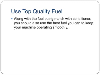 Use Top Quality Fuel
 Along with the fuel being match with conditioner,

you should also use the best fuel you can to keep
your machine operating smoothly.

 