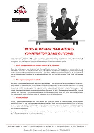 June 2012




                         10 TIPS TO IMPROVE YOUR WORKERS
                         COMPENSATION CLAIMS OUTCOMES
Research shows very clearly that engaging injured workers in the rehabilitation and return to work process as soon as possible following
an injury is critical. Designing your rehabilitation system so that it supports an injured worker and promotes active engagement with
management and a graduated return to work are much more likely to secure a sustainable return to work.


    1. Clear job descriptions and job task analysis (JTA) are critical

Being able to clearly show what the physical and often psychological components of an occupation are becomes critical in any
rehabilitation process. The JTA forms the foundation of any graduated return to work program (GRTW) and can greatly assist the treating
medical practitioner in developing a return to work program in consultation with the return to work coordinator. The JTA ensures that that
the pre-injury department is involved in the GRTW program and places clear focus upon what the worker can do, rather than what they
cannot.


    2. Use of pre-employment medicals

Pre-existing conditions have the potential to derail any GRTW program and in some instances, may be the originating source of the injury,
exacerbated by the occupational tasks. De-constructing what is work related and what is not, quite often leads to animosity in the injured
worker, who usually associates their injury with what happened at work, rather than the claim determination requirements. For injured
workers with non-work related conditions such as diabetes, obesity, arthritis and other degenerative conditions, managing these in the
context of a work related claim for compensation becomes very difficult and can lead to extended periods of rehabilitation. Getting a
handle on what an employee’s health is like should really start at the pre-engagement level so that some form of health management plan
can be put in place to reduce the likelihood of injury or exacerbation due to the work environment.


    3. Communication

If there is one key issue injured workers raise in post-return to work surveys, it is that they felt communication was poor and that they
were often left out of the loop. Disempowering anyone is always fraught with danger as the natural response is to withdraw. In the return
to work environment, this will inevitably lead to poor outcomes and demotivated workers. The first conversation with the worker is critical
and forms the foundation of what will occur during any rehabilitation program. It helps manage expectations and set a standard for what
will be communicated and when.

Ongoing communication should involve all of the key stakeholders, including management, the GP, allied health providers and insurers,
but must start and finish with the injured worker themselves.




                         Copyright 2011. All rights reserved. Patent Pending Application No. PCT/AU2011/000934
 