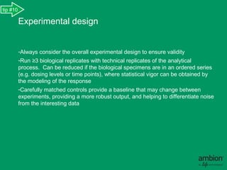 tip #10

          Experimental design


          -Always consider the overall experimental design to ensure validity.
          -Run ≥3 biological replicates with technical replicates of the analytical
          process.  Can be reduced if the biological specimens are in an ordered series
          (e.g. dosing levels or time points), where statistical vigor can be obtained by
          the modeling of the response .
          -Carefully matched controls provide a baseline that may change between
          experiments, providing a more robust output, and helping to differentiate noise
          from the interesting data.
 