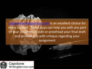 capstonewritingservice.com is an excellent choice for
every student. These guys can help you with any part
of your assignment, edit or proofread your final draft
and provide you with critique regarding your
assignment
 