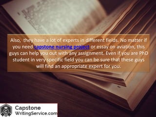 Also, they have a lot of experts in different fields. No matter if
you need capstone nursing project or essay on aviation, this
guys can help you out with any assignment. Even if you are PhD
student in very specific field you can be sure that these guys
will find an appropriate expert for you.
 