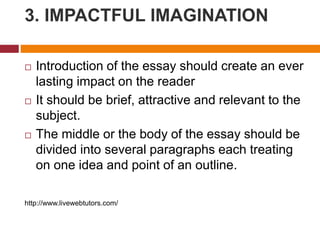 3. IMPACTFUL IMAGINATION
 Introduction of the essay should create an ever
lasting impact on the reader
 It should be brief, attractive and relevant to the
subject.
 The middle or the body of the essay should be
divided into several paragraphs each treating
on one idea and point of an outline.
http://www.livewebtutors.com/
 