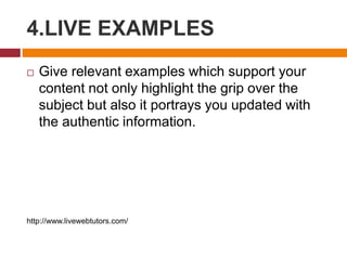 4.LIVE EXAMPLES
 Give relevant examples which support your
content not only highlight the grip over the
subject but also it portrays you updated with
the authentic information.
http://www.livewebtutors.com/
 