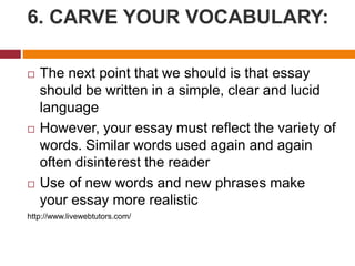6. CARVE YOUR VOCABULARY:
 The next point that we should is that essay
should be written in a simple, clear and lucid
language
 However, your essay must reflect the variety of
words. Similar words used again and again
often disinterest the reader
 Use of new words and new phrases make
your essay more realistic
http://www.livewebtutors.com/
 