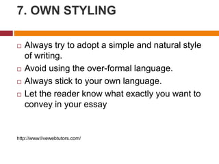 7. OWN STYLING
 Always try to adopt a simple and natural style
of writing.
 Avoid using the over-formal language.
 Always stick to your own language.
 Let the reader know what exactly you want to
convey in your essay
http://www.livewebtutors.com/
 