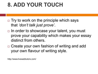 8. ADD YOUR TOUCH
 Try to work on the principle which says
that ‘don’t talk just prove’.
 In order to showcase your talent, you must
prove your capability which makes your essay
distinct from others.
 Create your own fashion of writing and add
your own flavour of writing style.
http://www.livewebtutors.com/
 