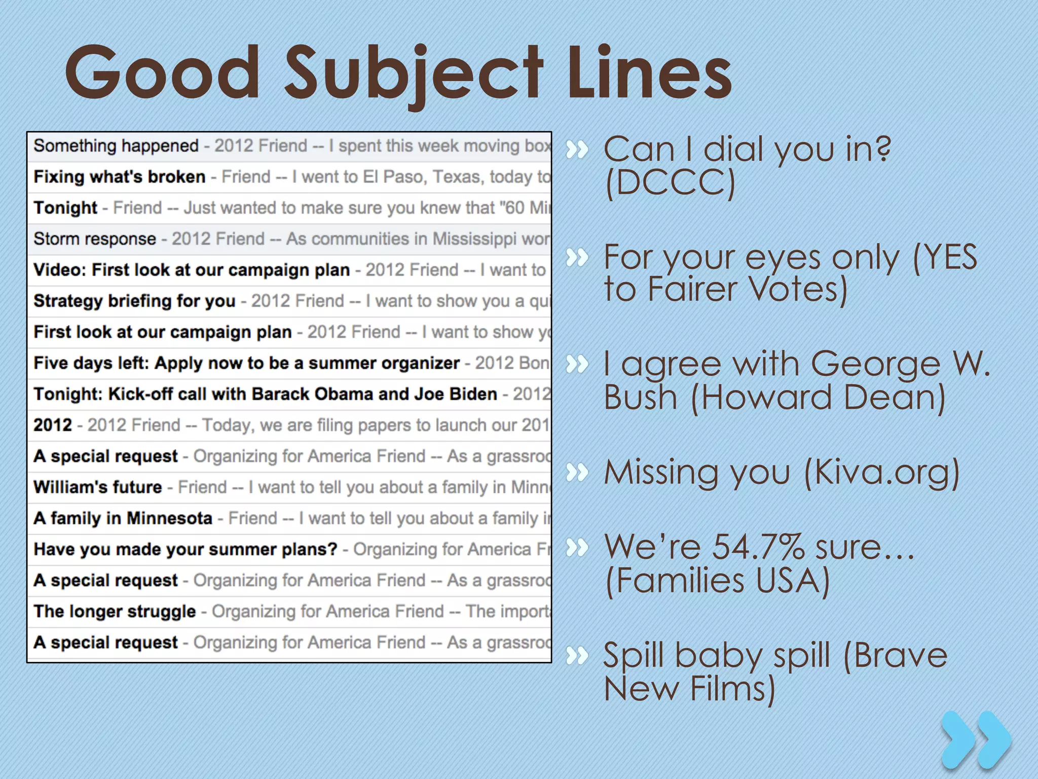 Good Subject Lines
             "   Can I dial you in?
                 (DCCC)

             "   For your eyes only (YES
                 to Fairer Votes)

             "   I agree with George W.
                 Bush (Howard Dean)

             "   Missing you (Kiva.org)

             "   We’re 54.7% sure…
                 (Families USA)

             "   Spill baby spill (Brave
                 New Films)
 