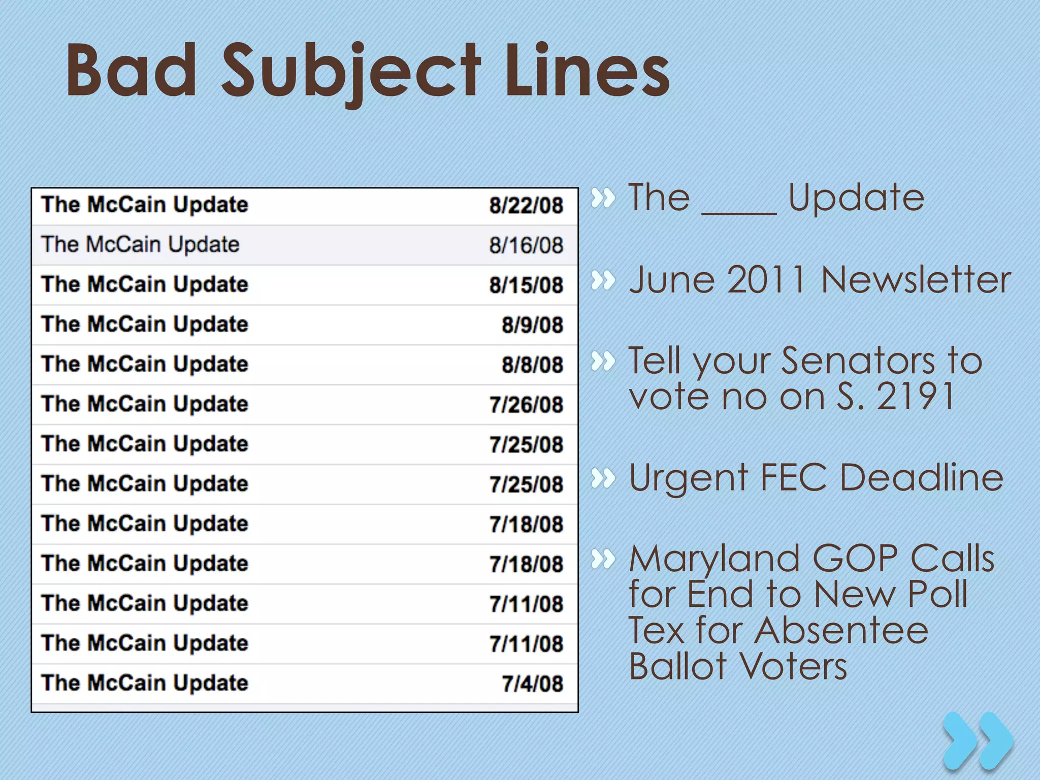 Bad Subject Lines
              "   The ____ Update

              "   June 2011 Newsletter

              "   Tell your Senators to
                  vote no on S. 2191

              "   Urgent FEC Deadline

              "   Maryland GOP Calls
                  for End to New Poll
                  Tex for Absentee
                  Ballot Voters
 