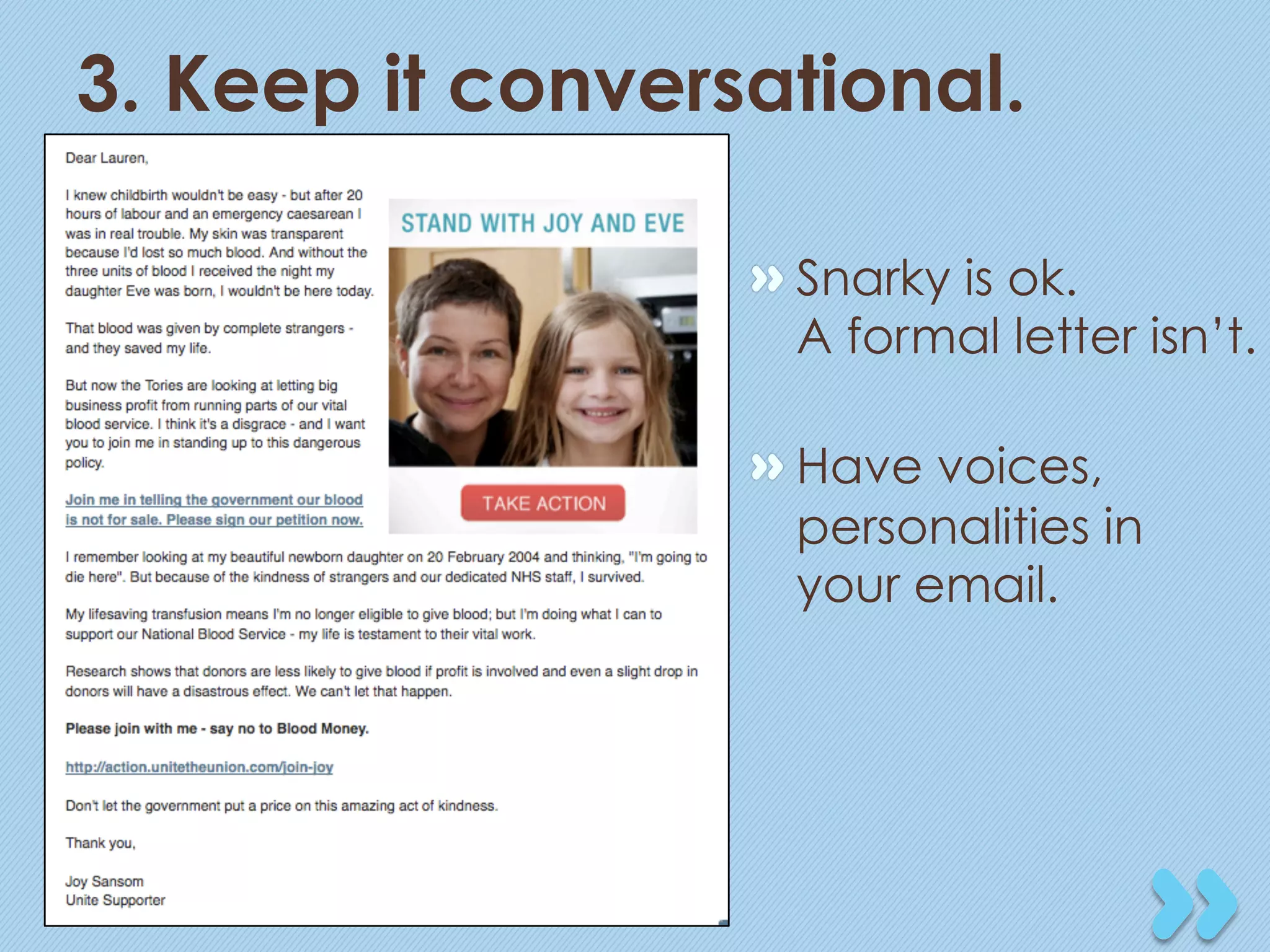 3. Keep it conversational.

                  "  Snarky is ok.
                     A formal letter isn’t.

                  "  Have voices,
                     personalities in
                     your email.
 