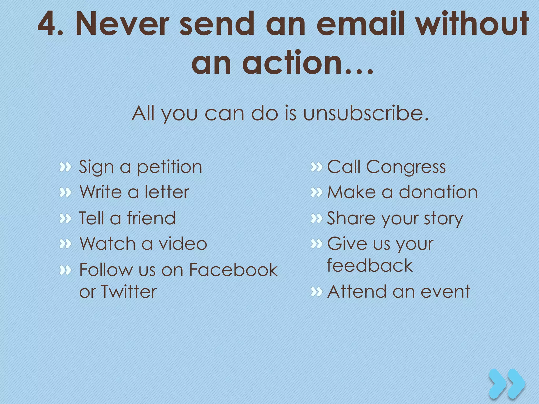 4. Never send an email without
          an action…
           All you can do is unsubscribe.

 "     Sign a petition         "  Call Congress
 "     Write a letter          "  Make a donation
 "     Tell a friend           "  Share your story
 "     Watch a video           "  Give us your
 "     Follow us on Facebook      feedback
       or Twitter              "  Attend an event
 