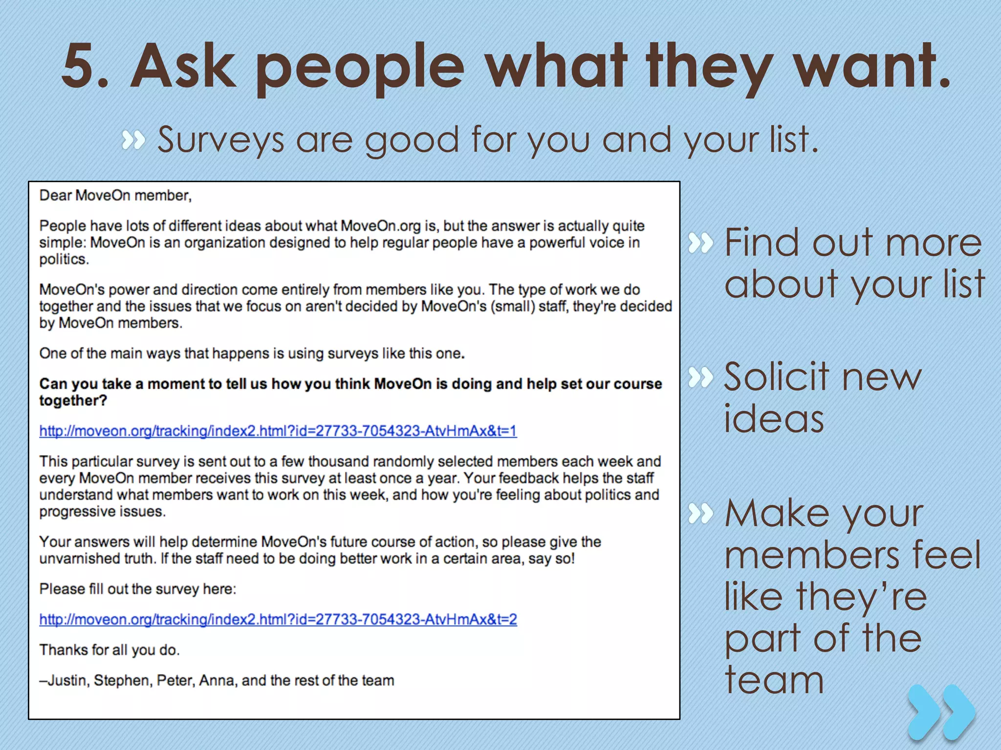 5. Ask people what they want.
 "   Surveys are good for you and your list.

                                   "  Find out more
                                      about your list

                                   "  Solicit new
                                      ideas

                                   "  Make your
                                      members feel
                                      like they’re
                                      part of the
                                      team
 